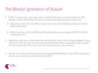 The Blissful ignorance of illusion
2. BYOD is a major issue. Users may receive a default setting, but can easily modify the APN
settings. Custom APN settings that are not standard will cause issues with these users.
a) What if you have a DS-only APN and your user inserts a SS-only device onto your DS-only
APN unknowingly?
b) What if you have a SS-only APN (with IPv6 only) and your user changes the PDP to IPv4v6
and expects IPv4?
3. Applications that do not understand IPv6 will fail with SS IPv6. In some instances 464XLAT will fix
it. But if not, then the user must fall back to IPv4 or IPv4v6. There is a possibility they will select
DS and not IPv4 only. If this is the case, then the same issue as 2b) will occur.
4. Devices are usually preconfigured with the appropriate APN settings. If not all APN settings are
present, users have no way to default back to IPv4.
Telstra Unrestricted | IPv6 Single Stack Now or Later? - The ultimate carrier conundrum | Sunny Yeung | 03/2015 | 26
 