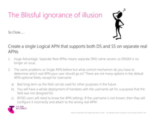 The Blissful ignorance of illusion
So Close……
Create a single Logical APN that supports both DS and SS on separate real
APNs
1. Huge Advantage. Separate Real APNs means separate DNS name servers so DNS64 is no
longer an issue.
2. The same problems as Single APN before but what control mechanism do you have to
determine which real APN your user should go to? There are not many options in the default
APN optional fields; except for Username
a) Bad long-term as the field can be used for other purposes in the future
b) You will have a whole deployment of handsets with the username set for a purpose that the
field was not designed for
c) BYOD users will need to know the APN settings. If the username is not known, then they will
configure it incorrectly and attach to the wrong real APN!
Telstra Unrestricted | IPv6 Single Stack Now or Later? - The ultimate carrier conundrum | Sunny Yeung | 03/2015 | 28
 