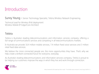 Introduction
Sunny Yeung - Senior Technology Specialist, Telstra Wireless Network Engineering
Technical Lead for Wireless IPv6 deployment
Wireless Mobile IP Edge/Core Architect
Telstra
Telstra is Australia’s leading telecommunications and information services company, offering a
full range of communications services and competing in all telecommunications markets.
In Australia we provide 16.4 million mobile services, 7.4 million fixed voice services and 3 million
retail fixed data services.
We believe the more connected people are, the more opportunities they have. That's why we
help create a brilliant connected future for everyone, everyday.
As Australia’s leading telecommunications and information services company, Telstra is proud to
be helping our customers improve the ways in which they live and work through connection.
Telstra Unrestricted | IPv6 Single Stack Now or Later? - The ultimate carrier conundrum | Sunny Yeung | 03/2015 | 3
 