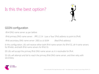 Is this the best option?
GGSN configuration
-IPv4 DNS name server as per before
-IPv6 primary DNS name server: ::ffff:1.2.3.4 (use a ‘faux’ IPv6 address to point to IPv4)
-IPv6 secondary DNS name server: 2001:a:c:d::8/64 (Real IPv6 address)
In this configuration, UEs will receive either both IPv4 name servers for IPv4 SS, all 4 name servers
for IPv4v6, and both IPv6 name servers for IPv6 SS.
DS UEs will accept the primary IPv6 DNS name server as it is resolvable for IPv4.
SS UEs will attempt and fail to reach the primary IPv6 DNS name server, and then retry with
secondary.
Telstra Unrestricted | IPv6 Single Stack Now or Later? - The ultimate carrier conundrum | Sunny Yeung | 03/2015 | 31
 