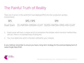 The Painful Truth of Reality
There are 4 carriers in the world that have deployed IPv6 into their production wireless
environments:
SP1 SP2 / SP3 SP4
Dual-Stack SS+NAT64+DNS64+CLAT SS/DS+NAT64+DNS-HD+CLAT
1. Every carrier will have a unique set of circumstances that dictates which transition method they
will use. There is no standard way of doing this.
2. You must determine which is the best method for your network.
In any method, remember to ensure you have a long-term strategy for the eventual deployment of
native Single Stack IPv6!
Telstra Unrestricted | IPv6 Single Stack Now or Later? - The ultimate carrier conundrum | Sunny Yeung | 03/2015 | 34
 