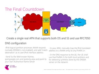 The Final Countdown
Create a single real APN that supports both DS and SS and use RFC7050
DNS configuration
Telstra Unrestricted | IPv6 Single Stack Now or Later? - The ultimate carrier conundrum | Sunny Yeung | 03/2015 | 36
InternetRadio Network Carrier Network
IPv4
eNodeB
GGSN/EPG
IPv4v6
APN
IPv4v6
IPv6
IBR
NAT44 / NAT64
DNS-DS
-IPv6 logical partition processes AAAA requests
normally (DNS64 is not enabled), and add ‘match
destination’ as its own IPv6 interface address
-‘bind’ to the Well-known Names:
ipv4.google.com and ipv4only.arpa and point to
your own Authoritive Name Server
- In your ANS, manually map the IPv4 translated
address to a AAAA entry to any Pref64::/n
- In the DNS response to the UE, the UE shall
use that Pref64::/n for both local synthesis and
for detecting synthesis done by the DNS64
server on the network.
DNS-
HD
 