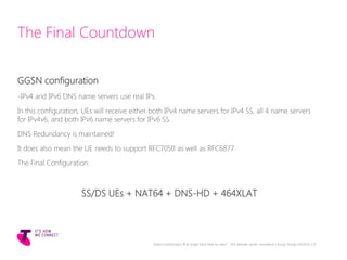 The Final Countdown
GGSN configuration
-IPv4 and IPv6 DNS name servers use real IPs.
In this configuration, UEs will receive either both IPv4 name servers for IPv4 SS, all 4 name servers
for IPv4v6, and both IPv6 name servers for IPv6 SS.
DNS Redundancy is maintained!
It does also mean the UE needs to support RFC7050 as well as RFC6877
The Final Configuration:
SS/DS UEs + NAT64 + DNS-HD + 464XLAT
Telstra Unrestricted | IPv6 Single Stack Now or Later? - The ultimate carrier conundrum | Sunny Yeung | 03/2015 | 37
 
