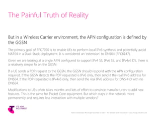 The Painful Truth of Reality
But in a Wireless Carrier environment, the APN configuration is defined by
the GGSN
The primary goal of RFC7050 is to enable UEs to perform local IPv6 synthesis and potentially avoid
NAT64 in a Dual-Stack deployment. It is considered an ‘extension’ to DNS64 (RFC6147).
Given we are looking at a single APN configured to support IPv4 SS, IPv6 SS, and IPv4v6 DS, there is
a relatively simple fix on the GGSN:
If a UE sends a PDP request to the GGSN, the GGSN should respond with the APN configuration
required. If the GGSN detects the PDP requested is IPv6 only, then send it the real IPv6 address for
DNS64. If the PDP requested is IPv4v6 only, then send the real IPv6 address for DNS-HD with no
DNS64.
Modifications to UEs often takes months and lots of effort to convince manufacturers to add new
features. This is the same for Packet Core equipment. But which stays in the network more
permanently and requires less interaction with multiple vendors?
Telstra Unrestricted | IPv6 Single Stack Now or Later? - The ultimate carrier conundrum | Sunny Yeung | 03/2015 | 38
 