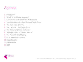 Agenda
1. Introduction
2. Why IPv6 for Mobile Networks?
3. Current IPv4 Mobile Network Architectures
4. Transition Methods – Dual Stack vs Single Stack
5. The Dual-Stack dilemma
6. The End Now : IPv6 Single Stack
7. The Blissful Ignorance of Illusion
8. “All hope is lost” – “There is another”
9. The Painful Truth of Reality
10.Its all about the Customer
11.Status Updates
12.In Conclusion
13.Q&A
Telstra Unrestricted | IPv6 Single Stack Now or Later? - The ultimate carrier conundrum | Sunny Yeung | 03/2015 | 4
 