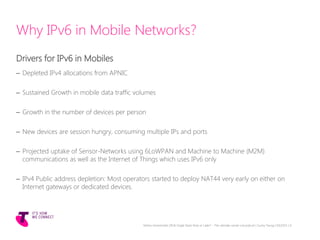 Why IPv6 in Mobile Networks?
Drivers for IPv6 in Mobiles
– Depleted IPv4 allocations from APNIC
– Sustained Growth in mobile data traffic volumes
– Growth in the number of devices per person
– New devices are session hungry, consuming multiple IPs and ports
– Projected uptake of Sensor-Networks using 6LoWPAN and Machine to Machine (M2M)
communications as well as the Internet of Things which uses IPv6 only
– IPv4 Public address depletion: Most operators started to deploy NAT44 very early on either on
Internet gateways or dedicated devices.
Telstra Unrestricted | IPv6 Single Stack Now or Later? - The ultimate carrier conundrum | Sunny Yeung | 03/2015 | 6
 