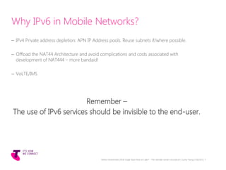 Why IPv6 in Mobile Networks?
– IPv4 Private address depletion: APN IP Address pools. Reuse subnets if/where possible.
– Offload the NAT44 Architecture and avoid complications and costs associated with
development of NAT444 – more bandaid!
– VoLTE/IMS
Remember –
The use of IPv6 services should be invisible to the end-user.
Telstra Unrestricted | IPv6 Single Stack Now or Later? - The ultimate carrier conundrum | Sunny Yeung | 03/2015 | 7
 
