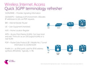 Wireless Internet Access
Quick 3GPP terminology refresher
SGSN/MME – Provides Signaling information
GGSN/EPG – Gateway to IP environment. Allocates
IP addresses to UEs via PDP requests.
IBR – Internet Border Router
UE – User Equipment (Handset)
HLR – Home Location Register
APN – Access Point Name (VLAN). Can have local
and real. Think of it as an SVI (Logical VLAN) or a
real VLAN
PDP – Packet Data Protocol (IP / Mobile No / Tunnel
information to GGSN/SGSN
Pref64::/n – an IPv6 prefix used for IPV6 address
synthesis (RFC6416). Typically, n=96.
Telstra Unrestricted | IPv6 Single Stack Now or Later? - The ultimate carrier conundrum | Sunny Yeung | 03/2015 | 9
 