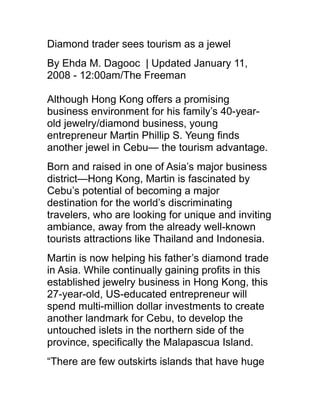 Diamond trader sees tourism as a jewel
By Ehda M. Dagooc | Updated January 11,
2008 - 12:00am/The Freeman
Although Hong Kong offers a promising
business environment for his family’s 40-year-
old jewelry/diamond business, young
entrepreneur Martin Phillip S. Yeung finds
another jewel in Cebu— the tourism advantage.
Born and raised in one of Asia’s major business
district—Hong Kong, Martin is fascinated by
Cebu’s potential of becoming a major
destination for the world’s discriminating
travelers, who are looking for unique and inviting
ambiance, away from the already well-known
tourists attractions like Thailand and Indonesia.
Martin is now helping his father’s diamond trade
in Asia. While continually gaining profits in this
established jewelry business in Hong Kong, this
27-year-old, US-educated entrepreneur will
spend multi-million dollar investments to create
another landmark for Cebu, to develop the
untouched islets in the northern side of the
province, specifically the Malapascua Island.
“There are few outskirts islands that have huge
 