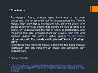  Conclusion
 Photography filters, whether used in-camera or in post-
processing, are an essential tool for photographers like Yevette
Heiser. They allow her to manipulate light, enhance colors, and
create stunning visual effects that capture the true essence of a
scene. By understanding the role of filters in photography and
mastering their use, photographers can elevate their work and
produce images that leave a lasting impact. Yevette Heiser
: A Journey into the Beauty and Impact of Filters in Photogr
aphy
showcases how filters are not just a technical tool but a creative
expression that can transform an image into something truly
extraordinary.
 Source Credit –
 https://medium.com/@yevetteheiser/yevette-heiser-exploring-th
e-role-of-photography-filters-in-creating-stunning-visuals-5ef756
977425
 