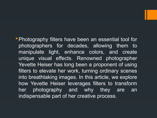 Photography filters have been an essential tool for
photographers for decades, allowing them to
manipulate light, enhance colors, and create
unique visual effects. Renowned photographer
Yevette Heiser has long been a proponent of using
filters to elevate her work, turning ordinary scenes
into breathtaking images. In this article, we explore
how Yevette Heiser leverages filters to transform
her photography and why they are an
indispensable part of her creative process.
 