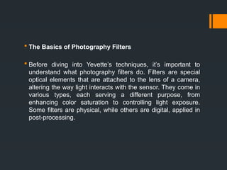 The Basics of Photography Filters
 Before diving into Yevette’s techniques, it’s important to
understand what photography filters do. Filters are special
optical elements that are attached to the lens of a camera,
altering the way light interacts with the sensor. They come in
various types, each serving a different purpose, from
enhancing color saturation to controlling light exposure.
Some filters are physical, while others are digital, applied in
post-processing.
 