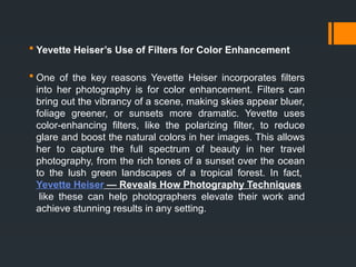  Yevette Heiser’s Use of Filters for Color Enhancement
 One of the key reasons Yevette Heiser incorporates filters
into her photography is for color enhancement. Filters can
bring out the vibrancy of a scene, making skies appear bluer,
foliage greener, or sunsets more dramatic. Yevette uses
color-enhancing filters, like the polarizing filter, to reduce
glare and boost the natural colors in her images. This allows
her to capture the full spectrum of beauty in her travel
photography, from the rich tones of a sunset over the ocean
to the lush green landscapes of a tropical forest. In fact,
Yevette Heiser — Reveals How Photography Techniques
like these can help photographers elevate their work and
achieve stunning results in any setting.
 