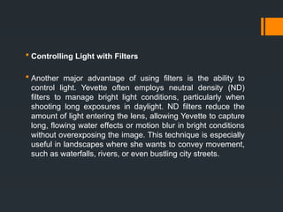  Controlling Light with Filters
 Another major advantage of using filters is the ability to
control light. Yevette often employs neutral density (ND)
filters to manage bright light conditions, particularly when
shooting long exposures in daylight. ND filters reduce the
amount of light entering the lens, allowing Yevette to capture
long, flowing water effects or motion blur in bright conditions
without overexposing the image. This technique is especially
useful in landscapes where she wants to convey movement,
such as waterfalls, rivers, or even bustling city streets.
 