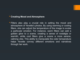  Creating Mood and Atmosphere
 Filters also play a crucial role in setting the mood and
atmosphere of Yevette’s photos. By using warming or cooling
filters, she can adjust the temperature of the image to evoke
a particular emotion. For instance, warm filters can add a
golden glow to a scene, creating a sense of nostalgia or
warmth, while cool filters give a scene a more serene,
calming vibe. This ability to manipulate the color temperature
helps Yevette convey different emotions and narratives
through her work.
 