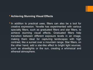  Achieving Stunning Visual Effects
 In addition to practical uses, filters can also be a tool for
creative expression. Yevette has experimented with various
specialty filters, such as graduated filters and star filters, to
achieve stunning visual effects. Graduated filters help
transition between different exposure levels in an image,
making them ideal for capturing landscapes with high
contrast, like a sunset over a mountain range. Star filters, on
the other hand, add a star-like effect to bright light sources,
such as streetlights or the sun, creating a whimsical and
ethereal atmosphere.
 