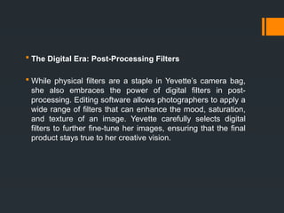  The Digital Era: Post-Processing Filters
 While physical filters are a staple in Yevette’s camera bag,
she also embraces the power of digital filters in post-
processing. Editing software allows photographers to apply a
wide range of filters that can enhance the mood, saturation,
and texture of an image. Yevette carefully selects digital
filters to further fine-tune her images, ensuring that the final
product stays true to her creative vision.
 
