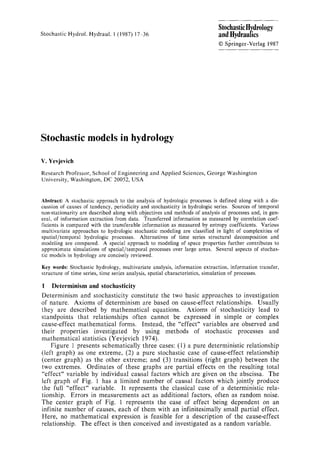 Stochastic Hydrol. Hydraul. 1(1987) 17-36
StochasticHydrology
andltydraufics
9 Sl~ringer-Verlag 1987
Stochastic models in hydrology
V. Yevjevieh
Research Professor, School of Engineeringand Applied Sciences, George Washington
University, Washington, DC 20052, USA
Abstract: A stochastic approach to the analysis of hydrologic processes is definedalongwith a dis-
cussion of causes of tendency, periodicity and stochasticity in hydrologicseries. Sources of temporal
non-stationarity are described along with objectivesand methods of analysisof processesand, in gen-
eral, of information extraction from data. Transferred information as measured by correlation coef-
ficients is compared with the transferable information as measured by entropy coefficients. Various
multivariate approaches to hydrologic stochastic modeling are classified in light of complexitiesof
spatial/temporal hydrologic processes. Alternatives of time series structural decomposition and
modeling are compared. A special approach to modeling of space properties further contributes to
approximate simulations of spatial/temporal processes over large areas. Severalaspects of stochas-
tic models in hydrologyare conciselyreviewed.
Key words: Stochastic hydrology,multivariate analysis, information extraction, information transfer,
structure of time series, time series analysis,spatial characteristics, simulationof processes.
1 Determinism and stoehastieity
Determinism and stochasticity constitute the two basic approaches to investigation
of nature. Axioms of determinism are based on cause-effect relationships. Usually
they are described by mathematical equations. Axioms of stochasticity lead to
standpoints that relationships often cannot be expressed in simple or complex
cause-effect mathematical forms. Instead, the "effect" variables are observed and
their properties investigated by using methods of stochastic processes and
mathematical statistics (Yevjevich 1974).
Figure 1 presents schematically three cases: (1) a pure deterministic relationship
(left graph) as one extreme, (2) a pure stochastic case of cause-effect relationship
(center graph) as the other extreme; and (3) transitions (right graph) between the
two extremes. Ordinates of these graphs are partial effects on the resulting total
"effect" variable by individual causal factors which are given on the abscissa. The
left graph of Fig. 1 has a limited number of causal factors which jointly produce
the full "effect" variable. It represents the classical case of a deterministic rela-
tionship. Errors in measurements act as additional factors, often as random noise.
The center graph of Fig. 1 represents the case of effect being dependent on an
infinite number of causes, each of them with an infinitesimally small partial effect.
Here, no mathematical expression is feasible for a description of the cause-effect
relationship. The effect is then conceived and investigated as a random variable.
 