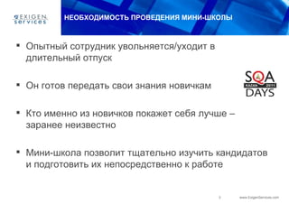НЕОБХОДИМОСТЬ ПРОВЕДЕНИЯ МИНИ-ШКОЛЫ



 Опытный сотрудник увольняется/уходит в
  длительный отпуск

 Он готов передать свои знания новичкам

 Кто именно из новичков покажет себя лучше –
  заранее неизвестно

 Мини-школа позволит тщательно изучить кандидатов
  и подготовить их непосредственно к работе


                                           3    www.ExigenServices.com
 