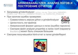 GRINDERANALYZER . АНАЛИЗ ЛОГОВ И ПОСТРОЕНИЕ ОТЧЕТОВ Запускаем  grinderAnalyzer:  jython run.py " Путь \data_ КОМПЬЮТЕР - ПРОЦЕСС .log"  ПУТЬ \out_ КОМПЬЮТЕР - ПРОЦЕСС .log  КОЛИЧЕСТВО_ПРОЦЕССОВ При наличии ошибок проверяем: Совместимость версии  jython  и  grinderAnalyzer Целостность лог-файлов Американский формат данных в логах (ошибки парсинга) Смотрим файл  analyzer.properties  в папке  /conf  (параметр  buckets )   может быть слишком большим Смотрим получившийся  html- отчет в папке  grinderReport 