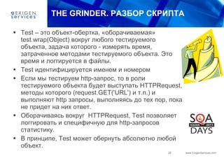 THE GRINDER.  РАЗБОР СКРИПТА Test  – это объект-обертка, «оборачиваемая»  test.wrap(Object)  вокруг любого тестируемого объекта, задача которого - измерять время, затраченное методами тестируемого объекта. Это время и логгируется в файлы. Test  идентифицируется именем и номером Если мы тестируем  http -запрос, то в роли тестируемого объекта будет выступать  HTTPRequest , методы которого (request.GET(' URL ') и т.п.) и выполняют  http  запросы, выполняясь до тех пор, пока не придет на них ответ. Оборачиваясь вокруг  HTTPRequest ,  Test  позволяет логгировать и специфичную для  http -запросов статистику. В принципе,  Test  может обернуть абсолютно любой объект. 
