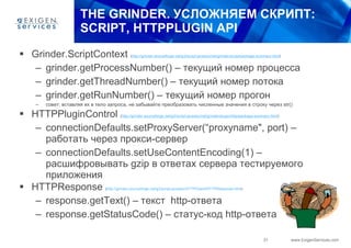 THE GRINDER.  УСЛОЖНЯЕМ СКРИПТ:  SCRIPT, HTTPPLUGIN API Grinder . ScriptContext  ( http://grinder.sourceforge.net/g3/script-javadoc/net/grinder/script/package-summary.html ) grinder.getProcessNumber ()   – текущий номер процесса grinder.getThreadNumber () – текущий номер потока grinder.getRunNumber () – текущий номер прогон совет: вставляя их в тело запроса, не забывайте преобразовать численные значения в строку через  str() HTTPPluginControl  ( http://grinder.sourceforge.net/g3/script-javadoc/net/grinder/plugin/http/package-summary.html ) connectionDefaults.setProxyServer(“ proxyname ",  port ) – работать через прокси-сервер connectionDefaults.setUseContentEncoding(1) – расшифровывать  gzip  в ответах сервера тестируемого приложения HTTP Response   ( http://grinder.sourceforge.net/g3/script-javadoc/HTTPClient/HTTPResponse.html ) response.getText () – текст  http- ответа response.getStatusCode()  – статус-код  http- ответа 