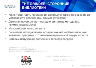 THE   GRINDER.  СТОРОННИЕ БИБЛИОТЕКИ Клиентская часть приложения использует какое-то значение из методов  java- апплета (см .  пример  javascript) Декомпилируем апплет, находим сигнатуру метода  ( см. пример кода на  Java) Импортируем класс апплета Вызываем метод апплета, возвращающий необходимое нам значение, присвоим это значение переменной внутри скрипта Вставим полученное значение в тело  http- запроса //Java=>Silveright function getRSAPublicKey() { return document.myApplet.getPublicKey();} public String getPublicKey() { return m_RSAPublicKey; } 