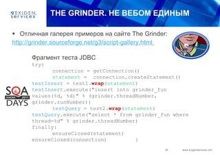 THE   GRINDER.  НЕ ВЕБОМ ЕДИНЫМ Отличная галерея примеров на сайте  The Grinder: http://grinder.sourceforge.net/g3/script-gallery.html   Фрагмент теста  JDBC try:  connection = getConnection()  statement  =  connection.createStatement()  testInsert  = test1. wrap ( statement )  testInsert .execute("insert into grinder_fun values(%d, %d)" % (grinder.threadNumber, grinder.runNumber))  testQuery  = test2. wrap ( statement )  testQuery .execute("select * from grinder_fun where thread=%d" % grinder.threadNumber)  finally:  ensureClosed(statement)  ensureClosed(connection)  } 