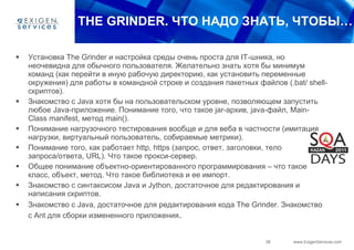 THE GRINDER.  ЧТО НАДО ЗНАТЬ, ЧТОБЫ… Установка  The Grinder  и настройка среды очень проста для  IT -шника, но неочевидна для обычного пользователя. Желательно знать хотя бы минимум команд (как перейти в иную рабочую директорию, как установить переменные окружения) для работы в командной строке и создания пакетных файлов (. bat /  shell -скриптов). Знакомство с  Java  хотя бы на пользовательском уровне, позволяющем запустить любое  Java -приложение. Понимание того, что такое  jar -архив,  java -файл,  Main - Class manifest , метод  main (). Понимание нагрузочного тестирования вообще и для веба в частности (имитация нагрузки, виртуальный пользователь, собираемые метрики). Понимание того, как работает  http ,  https  (запрос, ответ, заголовки, тело запроса/ответа,  URL ). Что такое прокси-сервер. Общее понимание объектно-ориентированного программирования – что такое класс, объект, метод. Что такое библиотека и ее импорт. Знакомство с синтаксисом  Java  и  Jython , достаточное для редактирования и написания скриптов. Знакомство с  Java , достаточное для редактирования кода  The Grinder . Знакомство с  Ant  для сборки измененного приложения . 