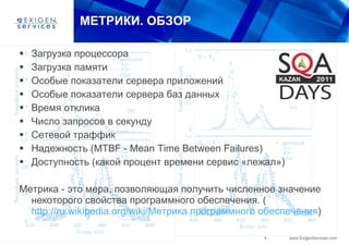 МЕТРИКИ. ОБЗОР Загрузка процессора Загрузка памяти Особые показатели сервера приложений Особые показатели сервера баз данных Время отклика Число запросов в секунду Сетевой траффик Над е жность (MTBF - Mean Time Between Failures) Доступность (какой процент времени сервис «лежал») Метрика - это мера, позволяющая получить численное значение некоторого свойства программного обеспечения. ( http://ru.wikipedia.org/wiki/Метрика программного обеспечения ) 