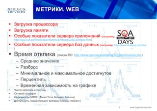 МЕТРИКИ.  WEB Загрузка процессора Загрузка памяти Особые показатели сервера приложений  (например,  http://java.sun.com/developer/technicalArticles/J2SE/jconsole.html ) Особые показатели сервера баз данных  (например,  http://www.webyog.com/en/ ) Время отклика  (список ПО:  http://www.opensourcetesting.org/performance.php ) Среднее значение Разброс Минимальное и максимальное достигнутое Перцентиль Временная зависимость на графике Число запросов в секунду Сетевой траффик Над е жность (MTBF - Mean Time Between Failures) Доступность (какой процент времени сервис «лежал») 