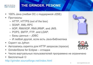 THE GRINDER . РЕЗЮМЕ 100% Java ( любая ОС с поддержкой  J2SE) Протоколы  HTTP, HTTPS (out of the box) SOAP, XML-RPC IIOP, RMI/IIOP, RMI/JRMP, and JMS. POP3, SMTP, FTP, and LDAP. Базы данных –  JDBC И любой другой, если есть  Java- библиотека Скрипт на  Jython Автозапись скрипта для  HTTP  запросов (прокси) GrinderStone for Eclipse  – отладка  Число виртуальных пользователей программно не ограничено Бесплатный   http://grinder.sourceforge.net/index.html   