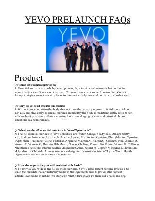 YEVO PRELAUNCH FAQs
Product
Q: What are essential nutrients?
A: Essential nutrients are carbohydrates, protein, fat, vitamins, and minerals that our bodies
require daily but can’t make on their own. These nutrients must come from our diet. Current
dietary strategies are not working for us to receive the daily essential nutrients our bodies need.
Q: Why do we need essential nutrients?
A: Without proper nutrition the body does not have the capacity to grow to its full potential both
mentally and physically. Essential nutrients are used by the body to maintain healthy cells. When
cells are healthy, adverse effects stemming from natural aging process and potential chronic
conditions can be minimized.
Q: What are the 43 essential nutrients in Yevo™ products?
A: The 43 essential nutrients in Yevo’s products are: Water, Omega-3 fatty acid, Omega-6 fatty
acid, Sodium, Potassium, Leucine, Isoleucine, Lysine, Methionine, Cysteine, Phenylalanine, Tyrosine,
Tryptophan, Threonine, Valine, Histidine, Arginine, Vitamin A, Vitamin C, Calcium, Iron, Vitamin D,
Vitamin E, Vitamin K, Thiamin, Riboflavin, Niacin, Choline, Vitamin B6, Folate, Vitamin B12, Biotin,
Pantothenic Acid, Phosphorus, Iodine, Magnesium, Zinc, Selenium, Copper, Manganese, Chromium,
Molybdenum, Chloride. These nutrients are designated “essential nutrients” by the World Health
Organization and the US Institute of Medicine.
Q: How do we provide you with nutrient rich foods?
A: To provide you with all the 43 essential nutrients, Yevo utilizes patent pending processes to
retain the nutrients that are naturally found in the ingredients used to provide the highest
nutrient level found in nature. We start with what nature gives and then add what is missing.
 