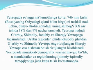 Yevropada so’nggi ma’lumotlariga ko‘ra, 746 mln kishi
(Rossiyaning Osiyodagi qismi bilan birga) ni tashkil etadi
Lekin, dunyo aholisi sonidagi uning salmog‘i XX asr
ichida 18% dan 9% gacha kamaydi. Yevropa hududi
G‘arbiy, Shimoliy, Janubiy va Sharqiy Yevropaga
taqsimlanadi. Ushbu regionlar ichida iqtisodiy jihatdan
G‘arbiy va Shimoliy Yevropa eng rivojlangan Sharqiy
Yevropa esa nisbatan bo‘sh rivojlangan hisoblanadi.
Yevropada murakkab demografik vaziyat mavjud bo‘lib,
u mamlakatlar va regionlarning ijtimoiy-iqtisodiy
taraqqiyotiga juda katta ta’sir ko‘rsatmoqda.
 