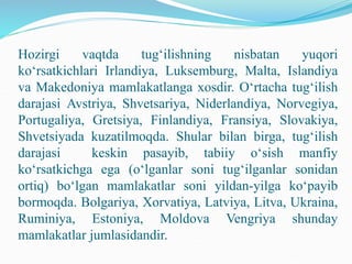 Hozirgi vaqtda tug‘ilishning nisbatan yuqori
ko‘rsatkichlari Irlandiya, Luksemburg, Malta, Islandiya
va Makedoniya mamlakatlanga xosdir. O‘rtacha tug‘ilish
darajasi Avstriya, Shvetsariya, Niderlandiya, Norvegiya,
Portugaliya, Gretsiya, Finlandiya, Fransiya, Slovakiya,
Shvetsiyada kuzatilmoqda. Shular bilan birga, tug‘ilish
darajasi keskin pasayib, tabiiy o‘sish manfiy
ko‘rsatkichga ega (o‘lganlar soni tug‘ilganlar sonidan
ortiq) bo‘lgan mamlakatlar soni yildan-yilga ko‘payib
bormoqda. Bolgariya, Xorvatiya, Latviya, Litva, Ukraina,
Ruminiya, Estoniya, Moldova Vengriya shunday
mamlakatlar jumlasidandir.
 