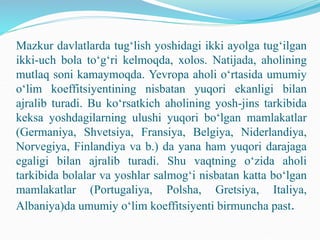 Mazkur davlatlarda tug‘lish yoshidagi ikki ayolga tug‘ilgan
ikki-uch bola to‘g‘ri kelmoqda, xolos. Natijada, aholining
mutlaq soni kamaymoqda. Yevropa aholi o‘rtasida umumiy
o‘lim koeffitsiyentining nisbatan yuqori ekanligi bilan
ajralib turadi. Bu ko‘rsatkich aholining yosh-jins tarkibida
keksa yoshdagilarning ulushi yuqori bo‘lgan mamlakatlar
(Germaniya, Shvetsiya, Fransiya, Belgiya, Niderlandiya,
Norvegiya, Finlandiya va b.) da yana ham yuqori darajaga
egaligi bilan ajralib turadi. Shu vaqtning o‘zida aholi
tarkibida bolalar va yoshlar salmog‘i nisbatan katta bo‘lgan
mamlakatlar (Portugaliya, Polsha, Gretsiya, Italiya,
Albaniya)da umumiy o‘lim koeffitsiyenti birmuncha past.
 