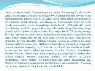Dunyo siyosiy xaritasida Yevropaning o‘z o‘rni bor. XX asrning 80- yillarida bu
yerda 32 ta suveren davlat mavjud bo‘lgan. 90-yillarning dastlabki davrida 81 esa
mamlakatlarning umumiy soni 40 ga yetdi. Sobiq Ittifoq tarkibidan Boltiqbo‘yi
davlatlarining ajralib chiqishi, Yugoslaviya va Chexoslovakiyaning bo‘linishi
qit’ada mamlakatlar sonini ko‘payishiga sabab bo‘ldi. 1989-yilda ikki nemis
davlatlarining qo‘shilib, yagona Germaniya Federativ Respublikasining barpo
qilinishi qit’a va jahon siyosiy xaritasida katta voqea bo‘ldi. XX asrning so‘nggi
10 yilida Yevropa va jahon siyosiy xaritasida yana ham jiddiy o‘zgarishlar yuz
berdi. Ittifoq parchalanib, 10 dan ortiq yangi suveren davlatlar vujudga keldi.
Shulardan Yevropa davlatlari qatoriga Ukraina, Belarus va Moldova qo‘shildi.
Shunday qilib,Yevropada yangi XXI asr boshida (Rossiyani hisobga olmaganda)
jami 46 mamlakat mavjudligi qayd etildi. Yevropa kichik mamlakatlar o‘lkasidir.
Aynan ana shu qit’ada jahondagi «mitti» davlatlar (Andorra, San-Marino,
Monako, Vatikan, Lixtenshteyn) ning ko‘pchiligi joylashganligi so‘zimizga dalil
bo‘lishi mumkin. Maqomi noma’lum Gibraltar (6,5 km.kv) va Daniya
mustamlakasi Faryer orollari (1,5 km.kv) ham juda kichik maydonlarga ega.
Mazkur davlatlardan tashqari hududi nisbatan kichik mamlakatlardan 12 tasining
har birining maydoni 50 ming km.kv dan ham kichikdir.
 
