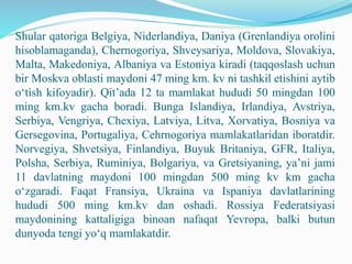 Shular qatoriga Belgiya, Niderlandiya, Daniya (Grenlandiya orolini
hisoblamaganda), Chernogoriya, Shveysariya, Moldova, Slovakiya,
Malta, Makedoniya, Albaniya va Estoniya kiradi (taqqoslash uchun
bir Moskva oblasti maydoni 47 ming km. kv ni tashkil etishini aytib
o‘tish kifoyadir). Qit’ada 12 ta mamlakat hududi 50 mingdan 100
ming km.kv gacha boradi. Bunga Islandiya, Irlandiya, Avstriya,
Serbiya, Vengriya, Chexiya, Latviya, Litva, Xorvatiya, Bosniya va
Gersegovina, Portugaliya, Cehrnogoriya mamlakatlaridan iboratdir.
Norvegiya, Shvetsiya, Finlandiya, Buyuk Britaniya, GFR, Italiya,
Polsha, Serbiya, Ruminiya, Bolgariya, va Gretsiyaning, ya’ni jami
11 davlatning maydoni 100 mingdan 500 ming kv km gacha
o‘zgaradi. Faqat Fransiya, Ukraina va Ispaniya davlatlarining
hududi 500 ming km.kv dan oshadi. Rossiya Federatsiyasi
maydonining kattaligiga binoan nafaqat Yevropa, balki butun
dunyoda tengi yo‘q mamlakatdir.
 