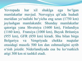 Yevropada har xil shaklga ega bo‘lgan
mamlakatlar mavjud. Norvegiya qit’ada hududi
meridian yo‘nalishi bo‘yicha eng uzun (1750 km)
joylashgan mamlakatdir. Shunday mamlakatlar
qatoriga yana Shvetsiya (1600 km), Finlandiya
(1160 km), Fransiya (1000 km), Buyuk Britaniya
(955 km), GFR (850 km) kiradi. Shu bilan birga
Bolgariya va Vengriyada chekka nuqtalar
orasidagi masofa 500 km dan oshmasligini aytib
o‘tish joizdir. Niderlandiyada esa bu ko‘rsatkich
atigi 300 km ni tashkil etadi.
 