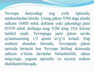 Yevropa dunyodagi eng yirik iqtisodiy
markazlardan biridir. Uning jahon YIM dagi ulushi
salkam 16805 mlrd. dollarni yoki jahondagi jami
85539 mlrd. dollarga teng YIM ning 19,6 foizini
tashkil etadi. Yevropaga jami jahon savdo
aylanmasining 1/3 qismi to‘g‘ri keladi. Eng
muhimi shundan iboratki, Yevropada jahon
tarixida birinchi bor Yevropa Ittifoqi doirasida
salkam o‘ttizta davlatlar birlashtirilib, ulkan
miqyosga, yagona iqtisodiy va siyosiy makon
shakllantirilmoqda.
 