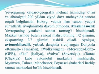 Yevropaning xalqaro-geografik mehnat tizimidagi o‘rni
va ahamiyati 200 yildan ziyod davr mobaynida sanoat
orqali belgilanadi. Hozirgi vaqtda ham sanoat yuqori
sur’atlarda rivojlanishda davom etmoqda. Mashinasozlik
Yevropaning yetakchi sanoat tarmog‘i hisoblanadi.
Mazkur tarmoq butun sanoat mahsulotining 1/2 qismini,
eksportning 2/3 qismini tashkil qiladi. Ayniqsa,
avtomobilsozlik yuksak darajada rivojlangan Dunyoda
«Renault» (Fransiya), «Wolkswagen», «Mercedes-Benz»
(GFR), «Fiat” (Italiya), «Volvo” (Shvetsiya), «Tatra»
(Chexiya) kabi avtomobil markalari mashhurdir.
Myunxen, Tuluza, Manchester, Bryussel shaharlari harbiy
sanoat markazlari bo‘lib hisoblanadi.
 