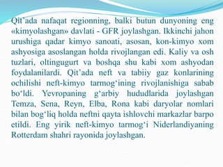 Qit’ada nafaqat regionning, balki butun dunyoning eng
«kimyolashgan» davlati - GFR joylashgan. Ikkinchi jahon
urushiga qadar kimyo sanoati, asosan, kon-kimyo xom
ashyosiga asoslangan holda rivojlangan edi. Kaliy va osh
tuzlari, oltingugurt va boshqa shu kabi xom ashyodan
foydalanilardi. Qit’ada neft va tabiiy gaz konlarining
ochilishi neft-kimyo tarmog‘ining rivojlanishiga sabab
bo‘ldi. Yevropaning g‘arbiy hududlarida joylashgan
Temza, Sena, Reyn, Elba, Rona kabi daryolar nomlari
bilan bog‘liq holda neftni qayta ishlovchi markazlar barpo
etildi. Eng yirik neft-kimyo tarmog‘i Niderlandiyaning
Rotterdam shahri rayonida joylashgan.
 
