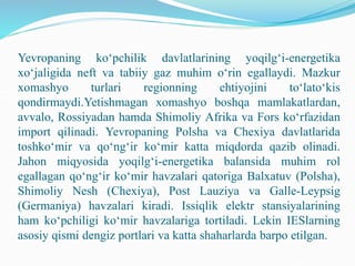 Yevropaning ko‘pchilik davlatlarining yoqilg‘i-energetika
xo‘jaligida neft va tabiiy gaz muhim o‘rin egallaydi. Mazkur
xomashyo turlari regionning ehtiyojini to‘lato‘kis
qondirmaydi.Yetishmagan xomashyo boshqa mamlakatlardan,
avvalo, Rossiyadan hamda Shimoliy Afrika va Fors ko‘rfazidan
import qilinadi. Yevropaning Polsha va Chexiya davlatlarida
toshko‘mir va qo‘ng‘ir ko‘mir katta miqdorda qazib olinadi.
Jahon miqyosida yoqilg‘i-energetika balansida muhim rol
egallagan qo‘ng‘ir ko‘mir havzalari qatoriga Balxatuv (Polsha),
Shimoliy Nesh (Chexiya), Post Lauziya va Galle-Leypsig
(Germaniya) havzalari kiradi. Issiqlik elektr stansiyalarining
ham ko‘pchiligi ko‘mir havzalariga tortiladi. Lekin IESlarning
asosiy qismi dengiz portlari va katta shaharlarda barpo etilgan.
 
