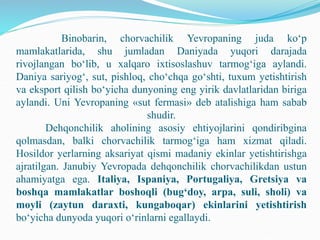Binobarin, chorvachilik Yevropaning juda ko‘p
mamlakatlarida, shu jumladan Daniyada yuqori darajada
rivojlangan bo‘lib, u xalqaro ixtisoslashuv tarmog‘iga aylandi.
Daniya sariyog‘, sut, pishloq, cho‘chqa go‘shti, tuxum yetishtirish
va eksport qilish bo‘yicha dunyoning eng yirik davlatlaridan biriga
aylandi. Uni Yevropaning «sut fermasi» deb atalishiga ham sabab
shudir.
Dehqonchilik aholining asosiy ehtiyojlarini qondiribgina
qolmasdan, balki chorvachilik tarmog‘iga ham xizmat qiladi.
Hosildor yerlarning aksariyat qismi madaniy ekinlar yetishtirishga
ajratilgan. Janubiy Yevropada dehqonchilik chorvachilikdan ustun
ahamiyatga ega. Italiya, Ispaniya, Portugaliya, Gretsiya va
boshqa mamlakatlar boshoqli (bug‘doy, arpa, suli, sholi) va
moyli (zaytun daraxti, kungaboqar) ekinlarini yetishtirish
bo‘yicha dunyoda yuqori o‘rinlarni egallaydi.
 