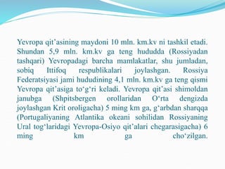 Yevropa qit’asining maydoni 10 mln. km.kv ni tashkil etadi.
Shundan 5,9 mln. km.kv ga teng hududda (Rossiyadan
tashqari) Yevropadagi barcha mamlakatlar, shu jumladan,
sobiq Ittifoq respublikalari joylashgan. Rossiya
Federatsiyasi jami hududining 4,1 mln. km.kv ga teng qismi
Yevropa qit’asiga to‘g‘ri keladi. Yevropa qit’asi shimoldan
janubga (Shpitsbergen orollaridan O‘rta dengizda
joylashgan Krit oroligacha) 5 ming km ga, g‘arbdan sharqqa
(Portugaliyaning Atlantika okeani sohilidan Rossiyaning
Ural tog‘laridagi Yevropa-Osiyo qit’alari chegarasigacha) 6
ming km ga cho‘zilgan.
 