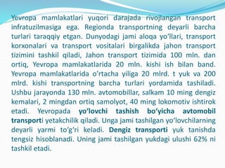 Yevropa mamlakatlari yuqori darajada rivojlangan transport
infratuzilmasiga ega. Regionda transportning deyarli barcha
turlari taraqqiy etgan. Dunyodagi jami aloqa yo‘llari, transport
korxonalari va transport vositalari birgalikda jahon transport
tizimini tashkil qiladi, Jahon transport tizimida 100 mln. dan
ortiq, Yevropa mamlakatlarida 20 mln. kishi ish bilan band.
Yevropa mamlakatlarida о’rtacha yiliga 20 mlrd. t yuk va 200
mlrd. kishi transportning barcha turlari yordamida tashiladi.
Ushbu jarayonda 130 mln. avtomobillar, salkam 10 ming dengiz
kemalari, 2 mingdan ortiq samolyot, 40 ming lokomotiv ishtirok
etadi. Yevropada yo‘lovchi tashish bo‘yicha avtomobil
transporti yetakchilik qiladi. Unga jami tashilgan yo‘lovchilarning
deyarli yarmi to‘g‘ri keladi. Dengiz transporti yuk tanishda
tengsiz hisoblanadi. Uning jami tashilgan yukdagi ulushi 62% ni
tashkil etadi.
 