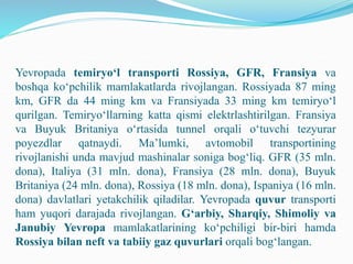 Yevropada temiryo‘l transporti Rossiya, GFR, Fransiya va
boshqa ko‘pchilik mamlakatlarda rivojlangan. Rossiyada 87 ming
km, GFR da 44 ming km va Fransiyada 33 ming km temiryo‘l
qurilgan. Temiryo‘llarning katta qismi elektrlashtirilgan. Fransiya
va Buyuk Britaniya o‘rtasida tunnel orqali o‘tuvchi tezyurar
poyezdlar qatnaydi. Ma’lumki, avtomobil transportining
rivojlanishi unda mavjud mashinalar soniga bog‘liq. GFR (35 mln.
dona), Italiya (31 mln. dona), Fransiya (28 mln. dona), Buyuk
Britaniya (24 mln. dona), Rossiya (18 mln. dona), Ispaniya (16 mln.
dona) davlatlari yetakchilik qiladilar. Yevropada quvur transporti
ham yuqori darajada rivojlangan. G‘arbiy, Sharqiy, Shimoliy va
Janubiy Yevropa mamlakatlarining ko‘pchiligi bir-biri hamda
Rossiya bilan neft va tabiiy gaz quvurlari orqali bog‘langan.
 