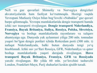 Neft va gaz quvurlari Shimoliy va Norvegiya dengizlari
akvatoriyalarida ham faoliyat ko‘rsatmoqda. Hozirgi vaqtda
Yevropani Markaziy Osiyo bilan bog‘lovchi «Nabukko” gaz quvuri
barpo qilinmoqda. Yevropa mamlakatlarida dengiz transporti hamda
ichki suv transporti rivojlangan. Dengiz transporti Niderlandiya,
Fransiya, Buyuk Britaniya, Italiya, Rossiya, Polsha, Shvetsiya,
Norvegiya va boshqa mamlakatlarda rayonlararo va xalqaro
ahamiyatga ega. Dunyoda yuk aylanmasi yiliga 200 mln. tonnadan
yuqori bo‘lgan dengiz portlari ichida Rotterdam porti (300 mln. t)
nafaqat Niderlandiyada, balki butun dunyoda tengi yo‘q
hisoblanadi. Ichki suv yo‘llari Rossiya, GFR, Niderlandiya va qator
boshqa mamlakatlarda yuqori darajada rivojlangan. Havo
transporti Buyuk Britaniya, Fransiya, GFR va Rossiyada
yaxshi rivojlangan. Bir yilda 60 mln. yo‘lovchini tashuvchi
London, Frankfurt-Mayn, Parij shaharlari keskin ajralib turadi.
 