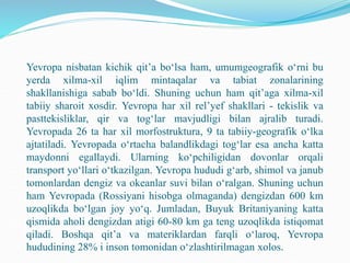 Yevropa nisbatan kichik qit’a bo‘lsa ham, umumgeografik o‘rni bu
yerda xilma-xil iqlim mintaqalar va tabiat zonalarining
shakllanishiga sabab bo‘ldi. Shuning uchun ham qit’aga xilma-xil
tabiiy sharoit xosdir. Yevropa har xil rel’yef shakllari - tekislik va
pasttekisliklar, qir va tog‘lar mavjudligi bilan ajralib turadi.
Yevropada 26 ta har xil morfostruktura, 9 ta tabiiy-geografik o‘lka
ajtatiladi. Yevropada o‘rtacha balandlikdagi tog‘lar esa ancha katta
maydonni egallaydi. Ularning ko‘pchiligidan dovonlar orqali
transport yo‘llari o‘tkazilgan. Yevropa hududi g‘arb, shimol va janub
tomonlardan dengiz va okeanlar suvi bilan o‘ralgan. Shuning uchun
ham Yevropada (Rossiyani hisobga olmaganda) dengizdan 600 km
uzoqlikda bo‘lgan joy yo‘q. Jumladan, Buyuk Britaniyaning katta
qismida aholi dengizdan atigi 60-80 km ga teng uzoqlikda istiqomat
qiladi. Boshqa qit’a va materiklardan farqli o‘laroq, Yevropa
hududining 28% i inson tomonidan o‘zlashtirilmagan xolos.
 