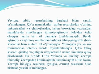 Yevropa tabiiy resurslarining barchasi bilan yaxshi
ta’minlangan. Qit’a mamlakatlari ushbu resurslardan o‘zining
imkoniyatlari va ehtiyojlaridan, jahon bozoridagi vaziyatdan
mamlakatda shakllangan ijtimoiy-iqtisodiy holatdan kelib
chiqqan tarzda har xil darajada foydalanmoqda. Bunda
iqtisodiy va ijtimoiy omillardan tashqari tabiiy-geografik shart-
sharoitlar ham muhim rol o‘ynamoqda. Yevropada yer va suv
resurslaridan intensiv tarzda foydalanilmoqda. Qit’a tabiiy
sharoiti qishloq xo‘jaligini rivojlantirish uchun umuman qulay
hisoblanadi. Bu o‘rinda O‘rta Yevropa va Janubiy Yevropa
Shimoliy Yevropadan keskin ajralib turishini aytib o‘tish lozim.
Yevropa biologik resurslar, ayniqsa, o‘rmon resurslari bilan
nisbatan yaxshi ta’minlangan.
 